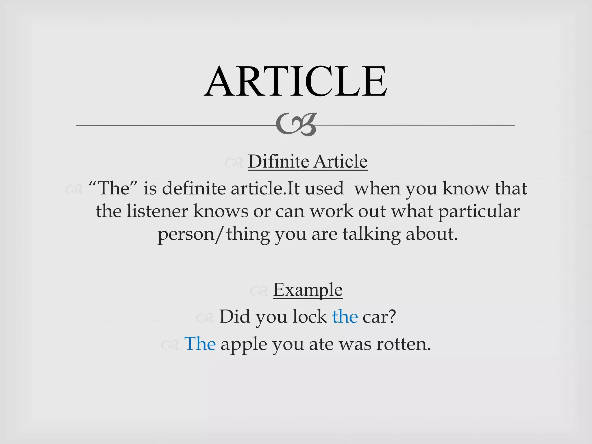 ARTICLE
                  
                    Difinite Article
 “The” is definite article.It used when you know that
   the listener knows or can work out what particular
            person/thing you are talking about.

                     Example
               Did you lock the car?
            The apple you ate was rotten.
 