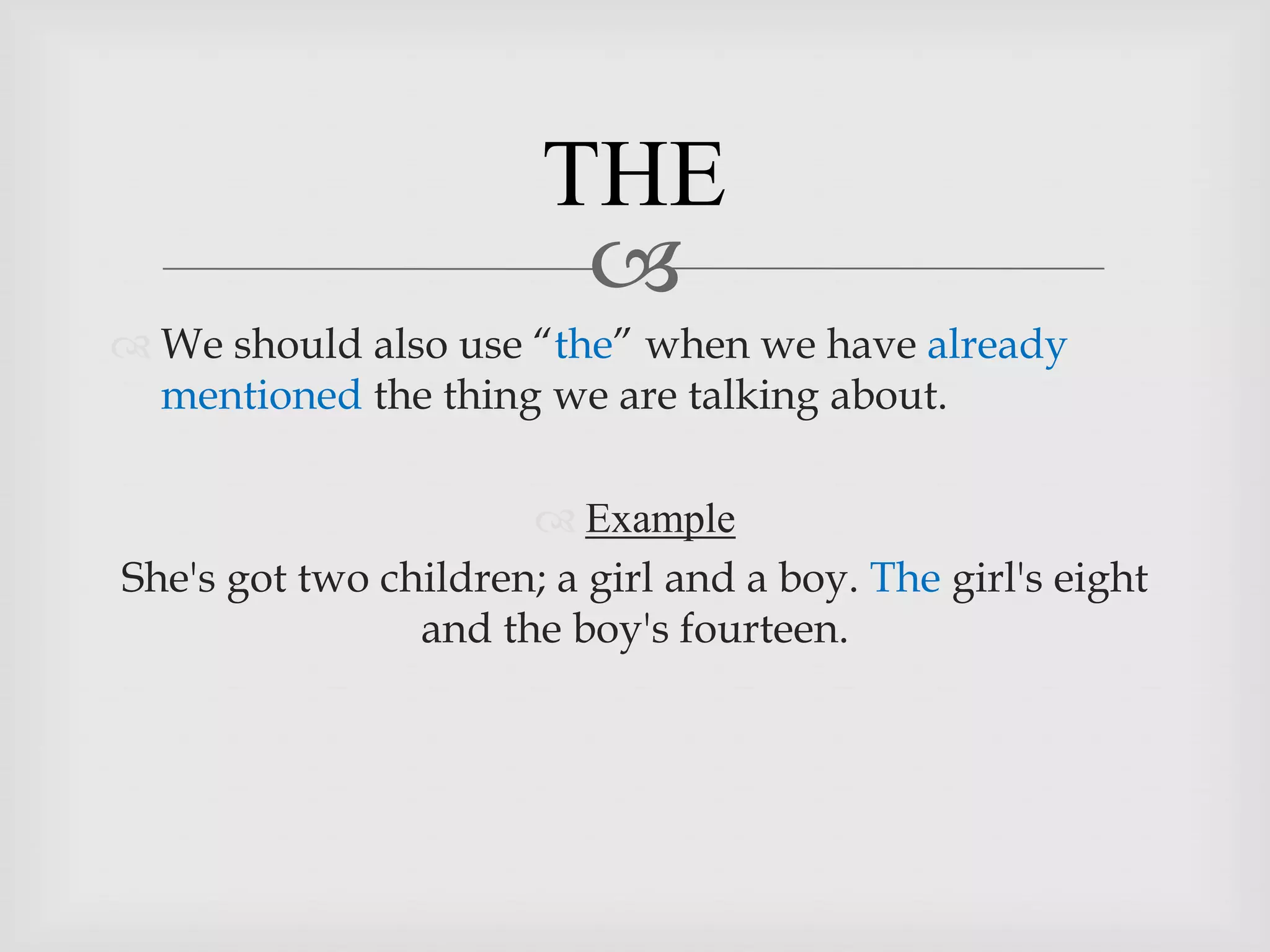 THE
                        
 We should also use “the” when we have already
  mentioned the thing we are talking about.

                       Example
She's got two children; a girl and a boy. The girl's eight
                and the boy's fourteen.
 