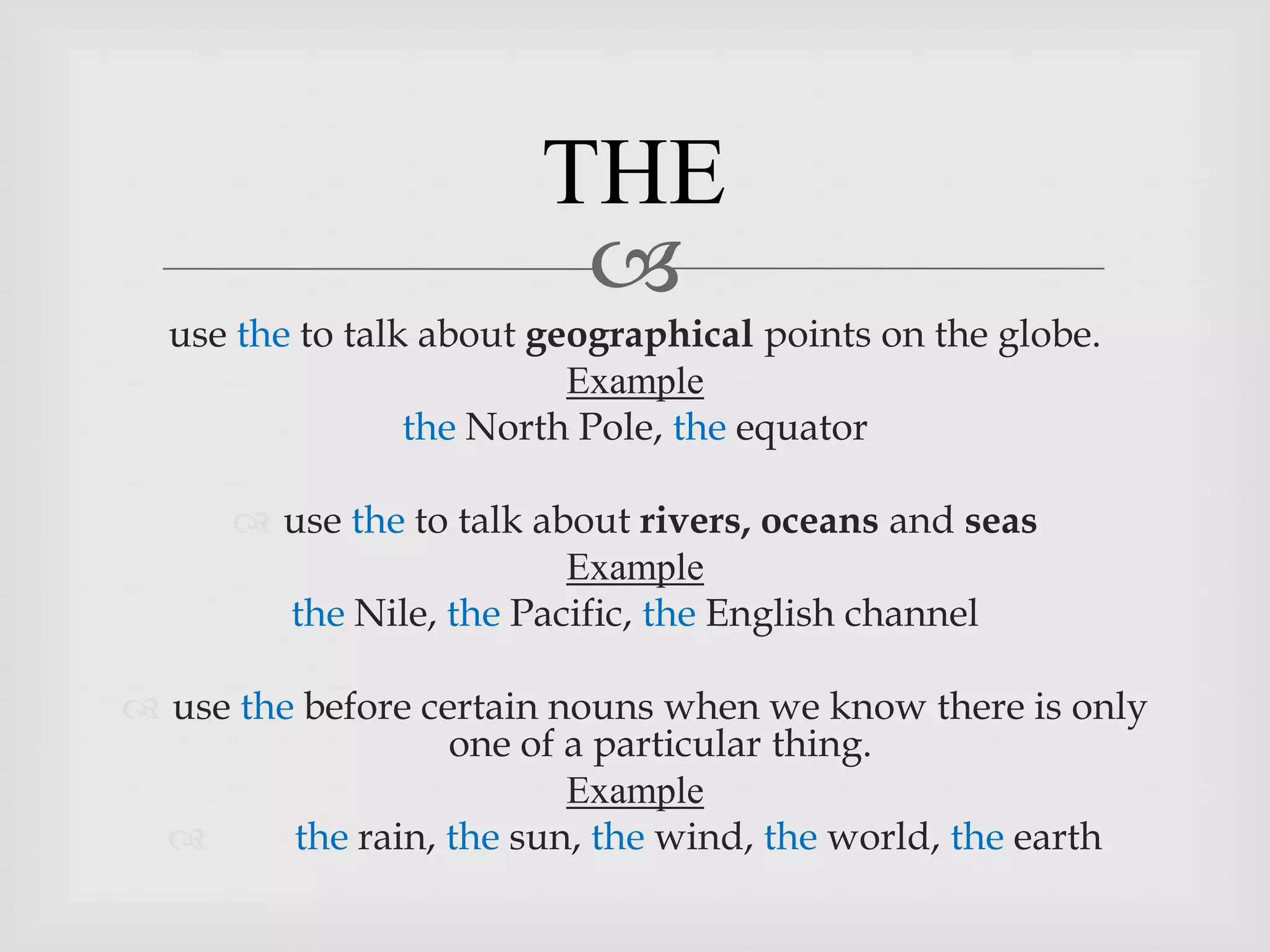 THE
                         
  use the to talk about geographical points on the globe.
                          Example
                 the North Pole, the equator

       use the to talk about rivers, oceans and seas
                          Example
        the Nile, the Pacific, the English channel

 use the before certain nouns when we know there is only
                   one of a particular thing.
                          Example
        the rain, the sun, the wind, the world, the earth
 