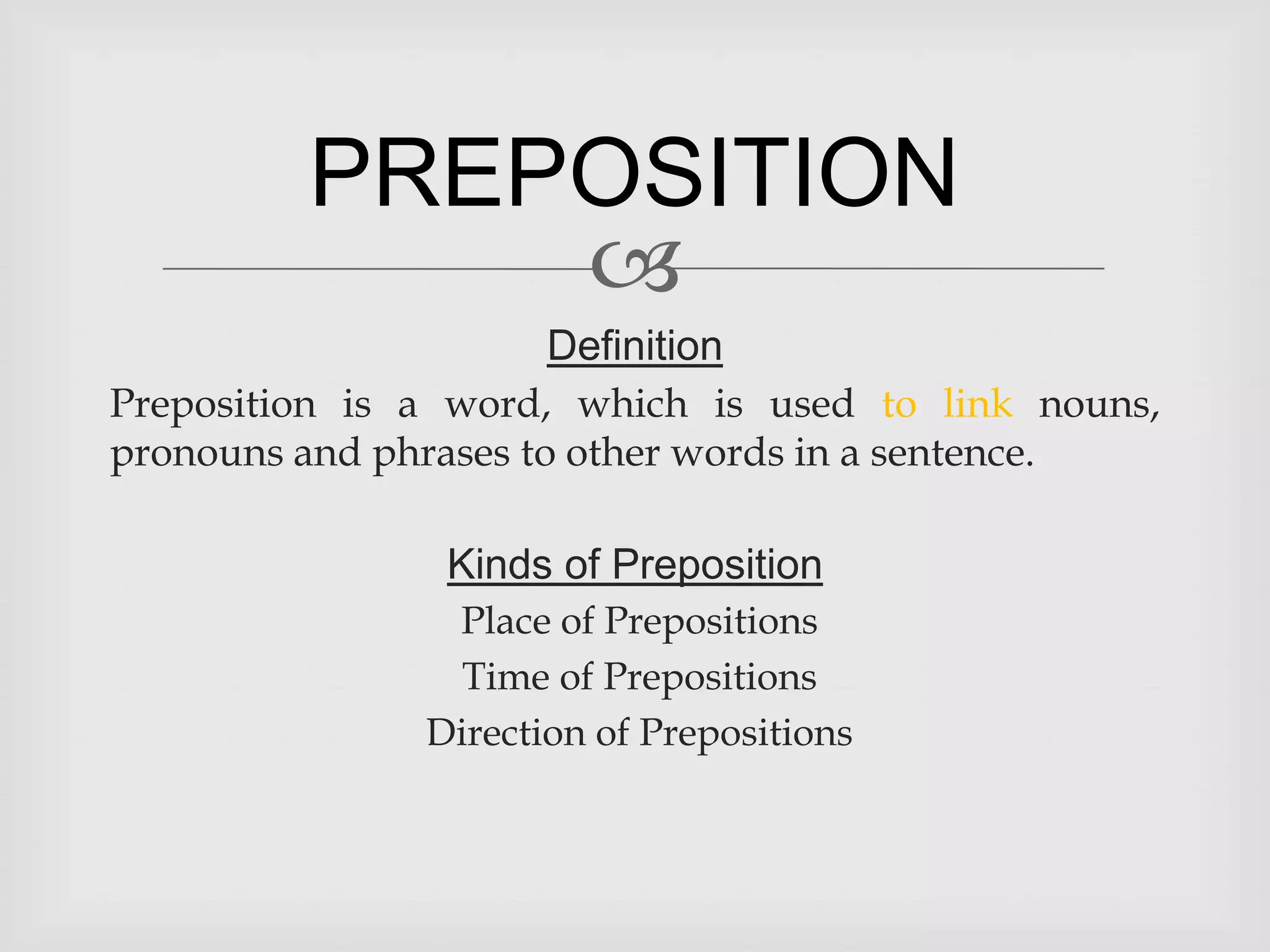 PREPOSITION
             
                       Definition
Preposition is a word, which is used to link nouns,
pronouns and phrases to other words in a sentence.

                Kinds of Preposition
                Place of Prepositions
                 Time of Prepositions
               Direction of Prepositions
 