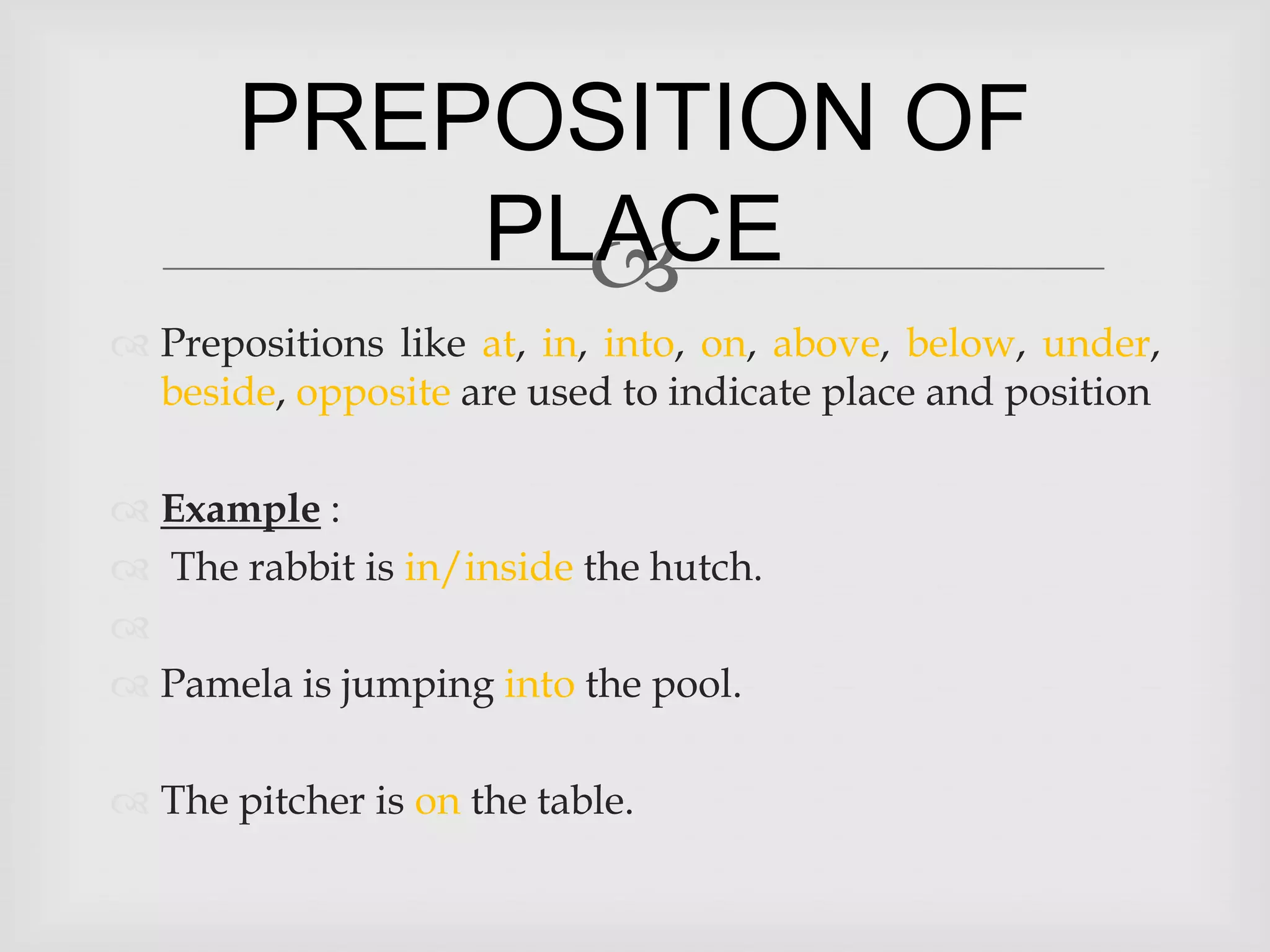 PREPOSITION OF
           PLACE
             
 Prepositions like at, in, into, on, above, below, under,
  beside, opposite are used to indicate place and position

 Example :
 The rabbit is in/inside the hutch.

 Pamela is jumping into the pool.

 The pitcher is on the table.
 