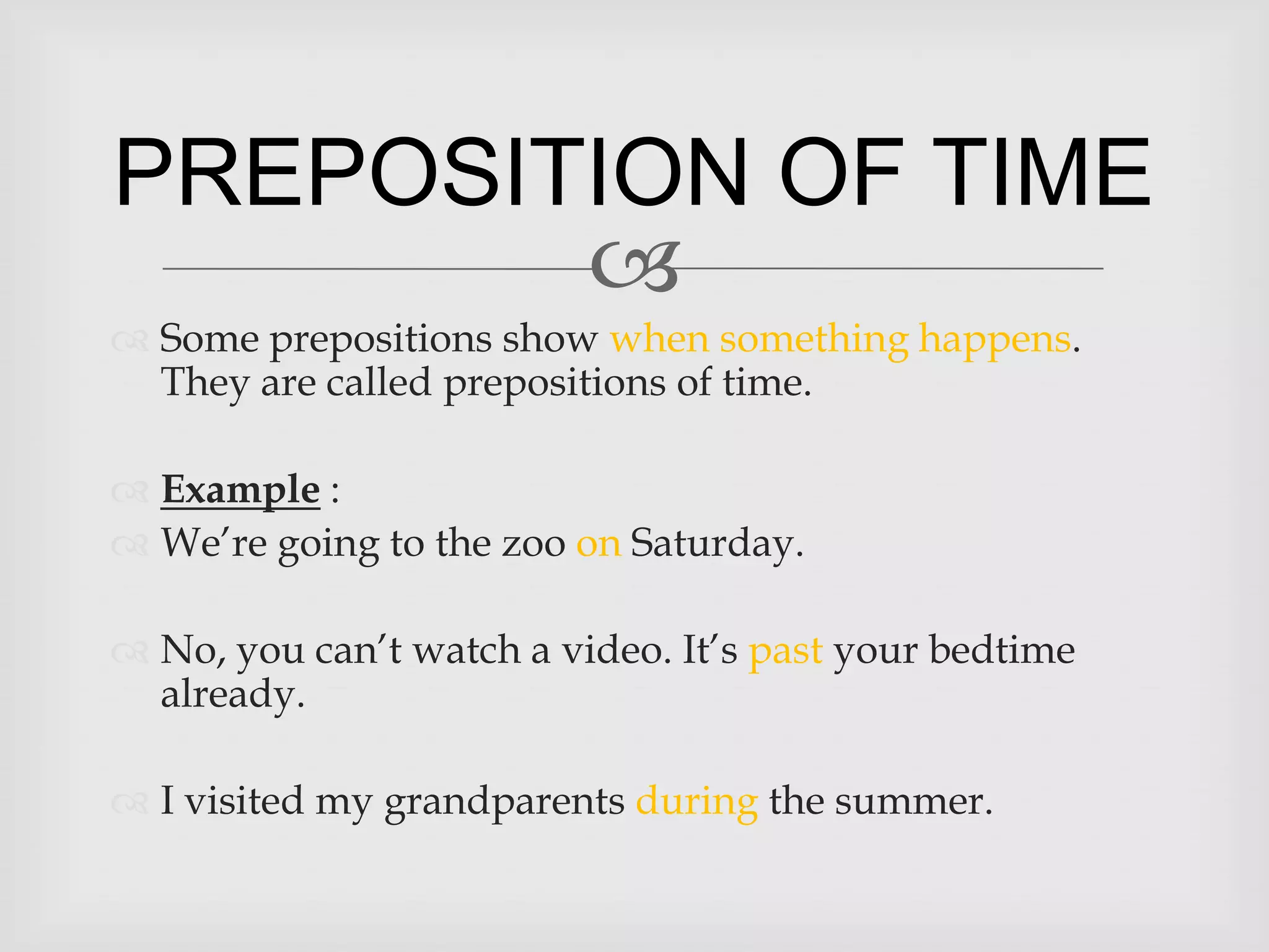 PREPOSITION OF TIME
        
 Some prepositions show when something happens.
  They are called prepositions of time.

 Example :
 We’re going to the zoo on Saturday.

 No, you can’t watch a video. It’s past your bedtime
  already.

 I visited my grandparents during the summer.
 