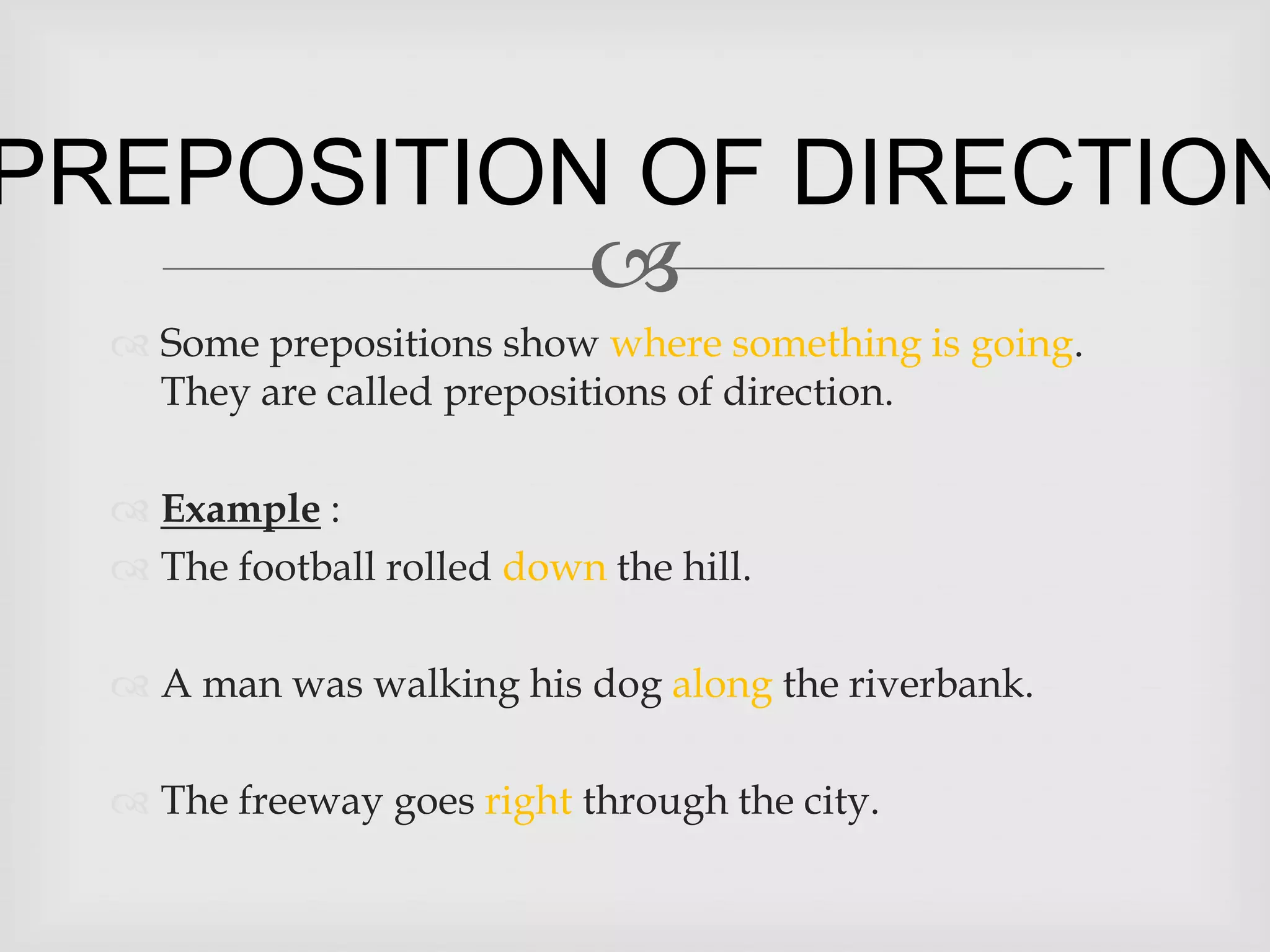 PREPOSITION OF DIRECTION
           
   Some prepositions show where something is going.
    They are called prepositions of direction.

   Example :
   The football rolled down the hill.

   A man was walking his dog along the riverbank.

   The freeway goes right through the city.
 