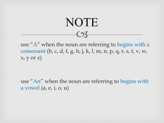 NOTE
                          
 use “A” when the noun are referring to begins with a
  consonant (b, c, d, f, g, h, j, k, l, m, n, p, q, r, s, t, v, w,
  x, y or z)



 use “An” when the noun are referring to begins with
  a vowel (a, e, i, o, u)
 
