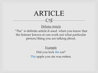 ARTICLE
                  
                    Difinite Article
 “The” is definite article.It used when you know that
   the listener knows or can work out what particular
            person/thing you are talking about.

                     Example
               Did you lock the car?
            The apple you ate was rotten.
 