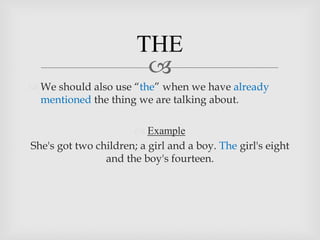 THE
                        
 We should also use “the” when we have already
  mentioned the thing we are talking about.

                       Example
She's got two children; a girl and a boy. The girl's eight
                and the boy's fourteen.
 