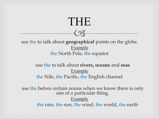 THE
                         
  use the to talk about geographical points on the globe.
                          Example
                 the North Pole, the equator

       use the to talk about rivers, oceans and seas
                          Example
        the Nile, the Pacific, the English channel

 use the before certain nouns when we know there is only
                   one of a particular thing.
                          Example
        the rain, the sun, the wind, the world, the earth
 