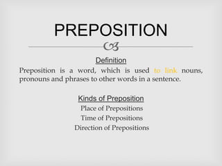 PREPOSITION
             
                       Definition
Preposition is a word, which is used to link nouns,
pronouns and phrases to other words in a sentence.

                Kinds of Preposition
                Place of Prepositions
                 Time of Prepositions
               Direction of Prepositions
 