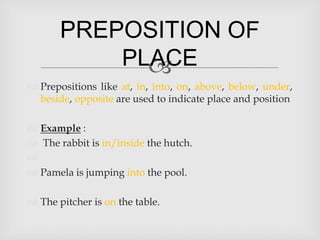 PREPOSITION OF
           PLACE
             
 Prepositions like at, in, into, on, above, below, under,
  beside, opposite are used to indicate place and position

 Example :
 The rabbit is in/inside the hutch.

 Pamela is jumping into the pool.

 The pitcher is on the table.
 