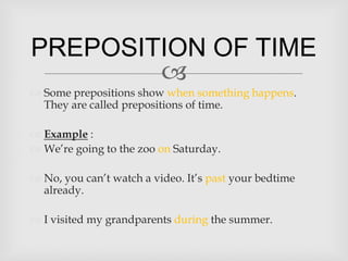PREPOSITION OF TIME
        
 Some prepositions show when something happens.
  They are called prepositions of time.

 Example :
 We’re going to the zoo on Saturday.

 No, you can’t watch a video. It’s past your bedtime
  already.

 I visited my grandparents during the summer.
 