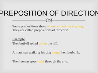 PREPOSITION OF DIRECTION
           
   Some prepositions show where something is going.
    They are called prepositions of direction.

   Example :
   The football rolled down the hill.

   A man was walking his dog along the riverbank.

   The freeway goes right through the city.
 