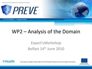 Directions for ICT Research in Disease Prevention




 FT7-ICT-2009.5.1 – Support Action




                WP2 – Analysis of the Domain
                                              Expert’sWorkshop
                                             Belfast 14th June 2010

                               This project is partially funded under the 7th Framework Programme by the European Commission
 
