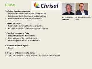 1. Chrisal Cleantech products:
- Probiotic treatment of surfaces, water and air
- Infection control in healthcare and agriculture
- Reduction of antibiotics and disinfectants
2. Focus for Qatar:
- Probiotic treatment of healthcare facilities
- Probiotic treatment of hotels/restaurants/farms
3. Top 3 advantages to Qatar
- Less antibiotics and disinfectants
- Huge savings to the healthcare cost
- Probiotic pretreatment of waste water
4. References in the region:
- None
5. Purpose of the mission to Chrisal
- Start our business in Qatar and UAE, find partners/distributors
CHRISAL
Dr. Robin Temmerman
CEO
Mr. Corrie Gielen
Chairman
 