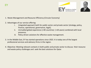 1. Waste Management and Resource Efficiency (Circular Economy)
2. Advantages of our service offering:
i. Integrated approach both for public sector and private sector (strategy, policy,
finance, operational, governance, legal);
ii. Unrivalled global experience (+40 countries) (>20 years) combined with local
presence;
iii. Policy driven solutions for effective waste management.
3. In the Middle East, EY has started operations since 1923. It is today one of the largest
professional services and advisory firms in the region.
4. Objective: Meeting relevant contacts in both public and private sector to discuss their resource
and waste policy challenges and seek the best solutions for Qatar.
EY
 