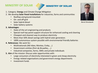 1. Category: Energy and Climate Change Mitigation
2. We develop Solar Panel Installations for industries, farms and communities
• Rooftop and ground-mounted
• On- and off-grid
• Solar hybrid diesel
• Solar battery systems
3. Advantages:
• State-of-the-art engineering and products
• Special roof-top panel support structure for enhanced cooling and cleaning
• Cheapest and cleanest way to produce electricity
• More than 50% diesel savings with hybrid solar generators
• 100% autonomous system possible with environmental friendly batteries
4. References: We work for:
• Multinationals (AB Inbev, Montea, Croky, …)
• Government entities (Port de Bruxelles, …)
• Industrial companies, farms, SMEs and private individuals
5. Aim of the mission: Discuss solar opportunities with:
• Large consumers of electricity interested in green and cheap electricity
• Energy related organisations and government energy departments
• Investment funds
MINISTRY OF SOLAR
Benoit Stroobandt
 