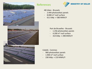 AB Inbev - Brussels
- 2.444 photovoltaic panels
- 8.000 m² roof surface
- 611 kWp -> 580 MWh/Y
Port de Bruxelles - Brussels
- 1.256 photovoltaic panels
- 4.200 m² roof surface
- 314 kWp -> 298 MWh/Y
Cobefa - Comines
- 960 photovoltaic panels
- 1.900 m² roof surface
- 230 kWp -> 219 MWh/Y
References
 