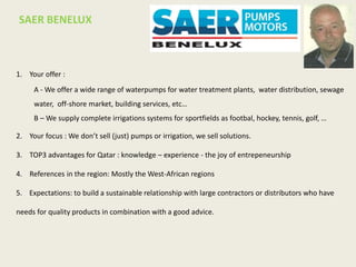 1. Your offer :
A - We offer a wide range of waterpumps for water treatment plants, water distribution, sewage
water, off-shore market, building services, etc…
B – We supply complete irrigations systems for sportfields as footbal, hockey, tennis, golf, …
2. Your focus : We don’t sell (just) pumps or irrigation, we sell solutions.
3. TOP3 advantages for Qatar : knowledge – experience - the joy of entrepeneurship
4. References in the region: Mostly the West-African regions
5. Expectations: to build a sustainable relationship with large contractors or distributors who have
needs for quality products in combination with a good advice.
SAER BENELUX
 
