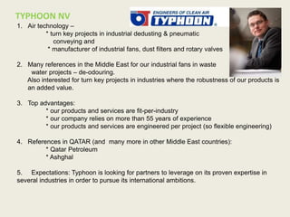 1. Air technology –
* turn key projects in industrial dedusting & pneumatic
conveying and
* manufacturer of industrial fans, dust filters and rotary valves
2. Many references in the Middle East for our industrial fans in waste
water projects – de-odouring.
Also interested for turn key projects in industries where the robustness of our products is
an added value.
3. Top advantages:
* our products and services are fit-per-industry
* our company relies on more than 55 years of experience
* our products and services are engineered per project (so flexible engineering)
4. References in QATAR (and many more in other Middle East countries):
* Qatar Petroleum
* Ashghal
5. Expectations: Typhoon is looking for partners to leverage on its proven expertise in
several industries in order to pursue its international ambitions.
TYPHOON NV COMPANY logo + participant foto
 