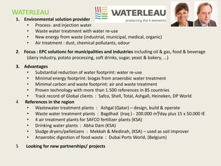 WATERLEAU
1. Environmental solution provider
• Process- and injection water
• Waste water treatment with water re-use
• New energy from waste (industrial, municipal, medical, organic)
• Air treatment : dust, chemical pollutants, odour
2. Focus : EPC solutions for municipalities and industries including oil & gas, food & beverage
(dairy industry, potato processing, soft drinks, sugar, yeast & bakery, ...)
3. Advantages
• Substantial reduction of water footprint: water re-use
• Minimal energy footprint: biogas from anaerobic water treatment
• Minimal carbon and waste footprint: air and waste treatment
• Proven technology with more than 1.500 references in 85 countries
• Track record of Global clients : Safco, Shell, Total, Ashgall, Heineken, DP World
4 References in the region
• Wastewater treatment plants : Ashgal (Qatar) – design, build & operate
• Waste water treatment plants : Bagdhad (Iraq ) - 200.000 m³/day plus 15 x 50.000 IE
• 4 air treatment plants for SAFCO fertilizer plants (KSA)
• Drinking water plants : Abha Dam (KSA)
• Sludge dryers/pelletizers : Mekkah & Medinah, (KSA) – used as soil improver
• Anaerobic digestion of food waste : Dubai Ports World, (Belgium)
5 Looking for new partnerships/ projects
 