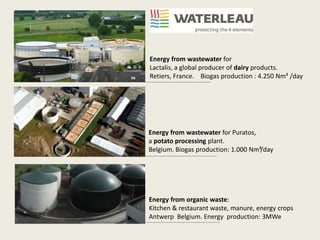 Energy from wastewater for
Lactalis, a global producer of dairy products.
Retiers, France. Biogas production : 4.250 Nm³ /day
Energy from wastewater for Puratos,
a potato processing plant.
Belgium. Biogas production: 1.000 Nm³/day
Energy from organic waste:
Kitchen & restaurant waste, manure, energy crops
Antwerp Belgium. Energy production: 3MWe
 