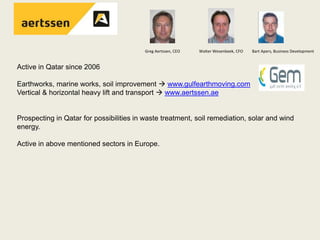 Greg Aertssen, CEO Walter Wesenbeek, CFO Bart Apers, Business Development
Active in Qatar since 2006
Earthworks, marine works, soil improvement  www.gulfearthmoving.com
Vertical & horizontal heavy lift and transport  www.aertssen.ae
Prospecting in Qatar for possibilities in waste treatment, soil remediation, solar and wind
energy.
Active in above mentioned sectors in Europe.
 