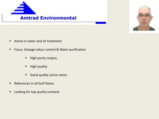  Active in water and air treatment
 Focus: Sewage odour control & Water purification
 High purity output,
 High quality
 Good quality /price ration
 References in all Gulf States
 Looking for top quality contacts
 