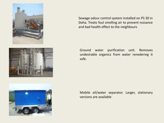Sewage odour control system installed on PS 30 in
Doha. Treats foul smelling air to prevent nuisance
and bad health effect to the neighbours
Ground water purification unit. Removes
undesirable organics from water renedering it
safe.
Mobile oil/water separator. Larger, stationary
versions are available
 