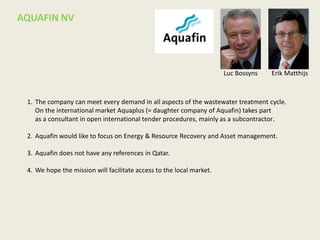 1. The company can meet every demand in all aspects of the wastewater treatment cycle.
On the international market Aquaplus (= daughter company of Aquafin) takes part
as a consultant in open international tender procedures, mainly as a subcontractor.
2. Aquafin would like to focus on Energy & Resource Recovery and Asset management.
3. Aquafin does not have any references in Qatar.
4. We hope the mission will facilitate access to the local market.
AQUAFIN NV
Luc Bossyns Erik Matthijs
 