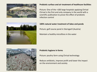 Probiotic surface and air treatment of healthcare facilities
Picture: One of the +100 large hospitals applying Chrisal
Chrisal is the first and only company in the world with a
scientific publication to prove the effect of probiotic
infection control
100% natural water treatment of lakes and ponds
Picture: golf course pond in Sterngartl (Austria)
Maintain a healthy microflora in the water
Probiotic hygiene in farms
Picture: poultry farm using Chrisal technology
Reduce antibiotic, improve profit and lower the impact
on the environment and society
 