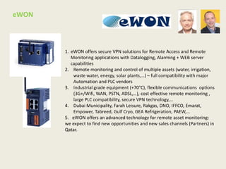 1. eWON offers secure VPN solutions for Remote Access and Remote
Monitoring applications with Datalogging, Alarming + WEB server
capabilities
2. Remote monitoring and control of multiple assets (water, irrigation,
waste water, energy, solar plants,…) – full compatibility with major
Automation and PLC vendors
3. Industrial grade equipment (+70°C), flexible communications options
(3G+/Wifi, WAN, PSTN, ADSL,…), cost effective remote monitoring ,
large PLC compatibility, secure VPN technology,…
4. Dubai Municipality, Farah Leisure, Rakgas, DNO, IFFCO, Emarat,
Empower, Tabreed, Gulf Cryo, GEA Refrigeration, PAEW,…
5. eWON offers an advanced technology for remote asset monitoring:
we expect to find new opportunities and new sales channels (Partners) in
Qatar.
eWON
 