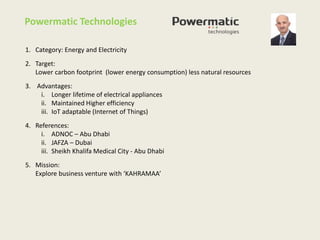 1. Category: Energy and Electricity
2. Target:
Lower carbon footprint (lower energy consumption) less natural resources
3. Advantages:
i. Longer lifetime of electrical appliances
ii. Maintained Higher efficiency
iii. IoT adaptable (Internet of Things)
4. References:
i. ADNOC – Abu Dhabi
ii. JAFZA – Dubai
iii. Sheikh Khalifa Medical City - Abu Dhabi
5. Mission:
Explore business venture with ‘KAHRAMAA’
Powermatic Technologies
 