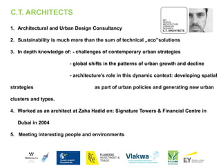 1. Architectural and Urban Design Consultancy
2. Sustainability is much more than the sum of technical „eco”solutions
3. In depth knowledge of: - challenges of contemporary urban strategies
- global shifts in the patterns of urban growth and decline
- architecture’s role in this dynamic context: developing spatial
strategies as part of urban policies and generating new urban
clusters and types.
4. Worked as an architect at Zaha Hadid on: Signature Towers & Financial Centre in
Dubai in 2004
5. Meeting interesting people and environments
C.T. ARCHITECTS
 