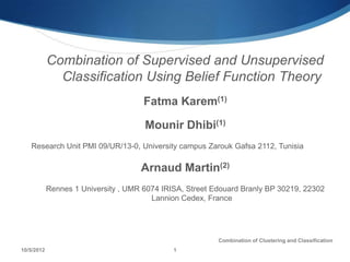 Combination of Supervised and Unsupervised
              Classification Using Belief Function Theory
                                      Fatma Karem(1)

                                      Mounir Dhibi(1)
   Research Unit PMI 09/UR/13-0, University campus Zarouk Gafsa 2112, Tunisia

                                     Arnaud Martin(2)
            Rennes 1 University , UMR 6074 IRISA, Street Edouard Branly BP 30219, 22302
                                        Lannion Cedex, France




                                                          Combination of Clustering and Classification
10/5/2012                                     1
 