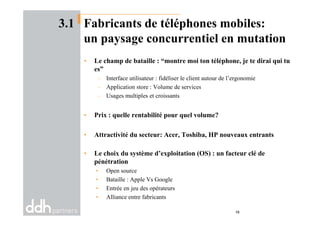 3.1 Fabricants de téléphones mobiles:
un paysage concurrentiel en mutation
• Le champ de bataille : “montre moi ton téléphone, je te dirai qui tu
es”
– Interface utilisateur : fidéliser le client autour de l’ergonomie
– Application store : Volume de services
– Usages multiples et croissants
• Prix : quelle rentabilité pour quel volume?• Prix : quelle rentabilité pour quel volume?
• Attractivité du secteur: Acer, Toshiba, HP nouveaux entrants
• Le choix du système d’exploitation (OS) : un facteur clé de
pénétration
• Open source
• Bataille : Apple Vs Google
• Entrée en jeu des opérateurs
• Alliance entre fabricants
16
 