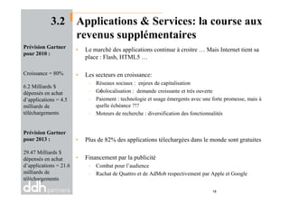 3.2 Applications & Services: la course aux
revenus supplémentaires
• Le marché des applications continue à croitre … Mais Internet tient sa
place : Flash, HTML5 …
• Les secteurs en croissance:
– Réseaux sociaux : enjeux de capitalisation
– Géolocalisation : demande croissante et très ouverte
– Paiement : technologie et usage émergents avec une forte promesse, mais à
Prévision Gartner
pour 2010 :
Croissance = 80%
6.2 Milliards $
dépensés en achat
d’applications = 4.5
quelle échéance ?!?
– Moteurs de recherche : diversification des fonctionnalités
• Plus de 82% des applications télechargées dans le monde sont gratuites
• Financement par la publicité
– Combat pour l’audience
– Rachat de Quattro et de AdMob respectivement par Apple et Google
d’applications = 4.5
milliards de
téléchargements
Prévision Gartner
pour 2013 :
29.47 Milliards $
dépensés en achat
d’applications = 21.6
milliards de
téléchargements
18
 