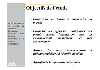 Objectifs de l’étude
Comprendre les tendances dominantes du
marché
Connaître les approches stratégiques des
grands acteurs interagissant dans un
DDH partners est
un expert de
Marseille
Innovation,
spécialisé dans
l’ingénierie
grands acteurs interagissant dans un
environnement mouvementé et très
concurrentiel
Analyser les récents investissements et
fusions/acquisitions à l’échelle mondiale
Approfondir les spécificités régionales
2
l’ingénierie
financière et la
stratégie
d’entreprise.
 