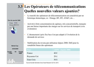 3.3 Les Opérateurs de télécommunications
Quelles nouvelles valeurs ajoutées?
• Le marché des opérateurs de télécommunication est caractérisé par un
historique domestique, ex : Orange, BT, DT, AT&T, etc…
• Activité à forte consommation de capitaux, très concurrentielle, marquée
par une baisse importante des marges sur les services de transport (voix
et données)
• L’abonnement à prix fixe bas n’est pas adapté à l’évolution de la
44%
33%
17%
6%
Part de marché 2008
Orange SFR
Bouygues MVNO
• L’abonnement à prix fixe bas n’est pas adapté à l’évolution de la
demande de services
• Stabilisation du revenu par utilisateur depuis 2006: Défi pour la
rentabilité future des opérateursMarket Cap :
24/03/2009
Google VS Orange
173B$ 49B$
Pays ARPU depuis 2006
France 40 €
Royaume-Uni 20 £
Etats-Unis 50 $
Source:Société Générale-Cross Asset Research 22 Fev 2010 20
 