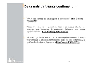 De grands dirigeants confirment …
• “2010 sera l’année du développeur d’applications” Rob Conway –
PDG GSMA
• “Nous proposons un « application store » en marque blanche qui
permettra aux operateurs de développer facilement leur propre
application store » Hans Vestberg, PDG Ericsson
• Initiative Opérateur « One API » : « un écosystème nouveau et ouvert
pour stimuler la création d'applications, quel que soit le terminal, le
système d'opération ou l'opérateur » Rob Conway, PDG GSMA
22
 