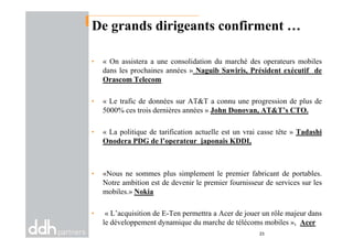 De grands dirigeants confirment …
• « On assistera a une consolidation du marché des operateurs mobiles
dans les prochaines années » Naguib Sawiris, Président exécutif de
Orascom Telecom
• « Le trafic de données sur AT&T a connu une progression de plus de
5000% ces trois dernières années » John Donovan, AT&T’s CTO.
• « La politique de tarification actuelle est un vrai casse tête » Tadashi
Onodera PDG de l’operateur japonais KDDI,
• «Nous ne sommes plus simplement le premier fabricant de portables.
Notre ambition est de devenir le premier fournisseur de services sur les
mobiles.» Nokia
• « L’acquisition de E-Ten permettra a Acer de jouer un rôle majeur dans
le développement dynamique du marche de télécoms mobiles », Acer
23
 