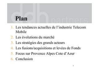 Plan
1. Les tendances actuelles de l’industrie Telecom
Mobile
2. Les évolutions du marché
3. Les stratégies des grands acteurs
4. Les fusions/acquisitions et levées de Fonds
5. Focus sur Provence Alpes Cote d’Azur
6. Conclusion
3
 