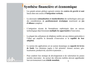 Synthèse financière et économique
• Les grands acteurs globaux agissent comme des centres de gravité et sont
lancés dans une course à l’intégration verticale.
• La nécessaire rationalisation et standardisation des technologies ainsi que
des considérations de positionnement stratégique nourrissent un jeu
d’alliance complexe
• L’intégration récente de Smartphones sophistiqués dans un univers
technologique déjà foisonnant multiplie les opportunités d’innovation.
• La plupart des utilisateurs de téléphone mobile ont une relation particulière à
l’objet qui amplifie la demande d’innovation et la rapidité de leur
adoption.
• Le secteur des applications est un secteur dynamique en capacité de levées
de fonds. Les domaines jugées à fort potentiel: réseaux sociaux, géo-
localisation, productivité, sécurité et paiement …
• Pour conduire leur stratégie de développement et de valorisation les jeunes
sociétés innovantes du secteur des télécoms mobiles doivent appréhender
leur environnement à une échelle mondiale. 36
 