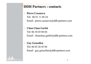 DDH Partners : contacts
• Pierre Casanova
Tél: 06 91 11 88 24
Email: pierre.casanova@ddh-partners.com
• Chun Chun Garbit
Tél: 06 30 45 08 04Tél: 06 30 45 08 04
Email: chunchun.garbit@ddh-partners.com
• Guy Gensollen
Tél: 06 03 26 45 84
Email: guy.gensollen@ddh-partners.com
37
 