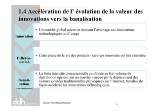 1.4 Accélération de l’ évolution de la valeur des
innovations vers la banalisation
Innovation
• Un marché global ouvert et donnant l’avantage aux innovations
technologiques ou d’usage
• Cette phase de la vie des produits / services innovants est très chahutée
Source: VisionMobile Research
Différen-
ciation
• Cette phase de la vie des produits / services innovants est très chahutée
Banali-
sation
(voir obsolescence)
• La forte intensité concurrentielle combinée au fort volume de
distribution opérant sur un marché marqué par le déplacement des
valeurs ajoutées traditionnelles provoquées par l’internet, banalise de
façon accélérée les innovations technologiques
8
 