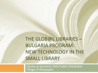 THE GLOB@L LIBRARIES –
BULGARIA PROGRAM:
NEW TECHNOLOGY IN THE
SMALL LIBRARY
Library at Saznanie 1925 Public Chitalishte
Village of Belopoptsi
 