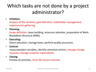 Which tasks are not done by a project 
administrator? 
• Initiation: 
Analysis of the situation, goal definition, stakeholder management, 
requirements gathering. 
• Planning: 
Scope definition, team building, resources selection, preparation of Work 
Breakdown Structure (WBS). 
• Executing: 
Direct execution, manage team, perform quality assurance. 
• Control: 
measureproject variables, identify corrective actions, manage change 
requests, manage customer expectations. 
• Closing: 
Finalize all activities, share the lessons learned. 
7/9/2014 Benefits of Project Management 10 
 