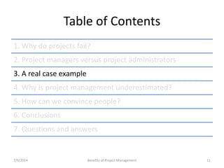 Table of Contents 
1. Why do projects fail? 
2. Project managers versus project administrators 
3. A real case example 
4. Why is project management underestimated? 
5. How can we convince people? 
6. Conclusions 
7. Questions and answers 
7/9/2014 Benefits of Project Management 11 
 