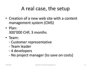 A real case, the setup 
• Creation of a new web site with a content 
management system (CMS) 
• Plan: 
300’000 CHF, 3 months 
• Team: 
- Customer representative 
- Team leader 
- 4 developers 
- No project manager (to save on costs) 
7/9/2014 Benefits of Project Management 12 
 