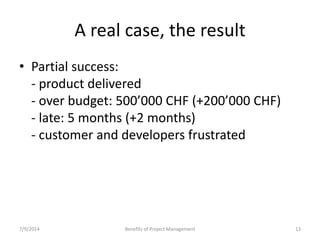 A real case, the result 
• Partial success: 
- product delivered 
- over budget: 500’000 CHF (+200’000 CHF) 
- late: 5 months (+2 months) 
- customer and developers frustrated 
7/9/2014 Benefits of Project Management 13 
 