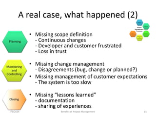 A real case, what happened (2) 
• Missing scope definition 
- Continuous changes 
- Developer and customer frustrated 
- Loss in trust 
• Missing change management 
- Disagreements (bug, change or planned?) 
• Missing management of customer expectations 
- The system is too slow 
• Missing “lessons learned” 
- documentation 
- sharing of experiences 
7/9/2014 Benefits of Project Management 15 
 