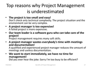 Top reasons why Project Management 
is underestimated 
• The project is too small and easy! 
Don't check only technical complexity. The project situation and the 
environment can be very complex. 
• A project manager is too expensive! 
A failed project is more expensive. 
• Our team leader is a software guru who can take care of the 
project! 
Project management requires many soft skills. 
• A project manager wastes everybody's time with meetings 
and documentation! 
A qualified and experienced project manager reduces the amount of 
meetings and useless documentation. 
• We want to start immediately, we have no time for 
management! 
Did you ever hear the joke: Sorry I'm too busy to be efficient? 
7/9/2014 Benefits of Project Management 17 
 